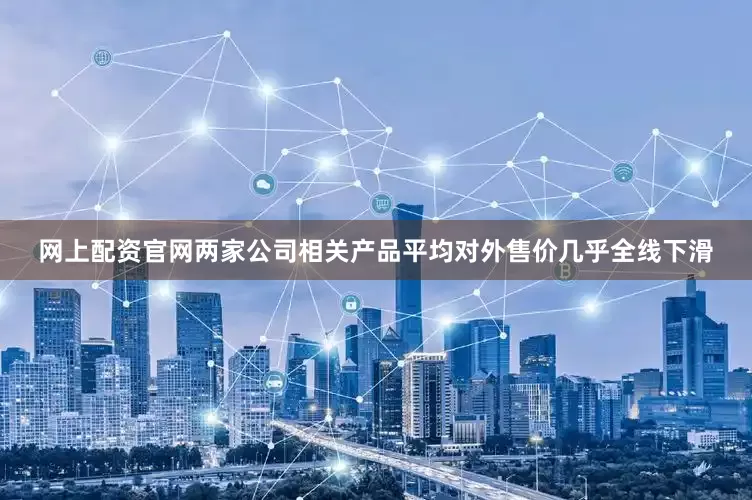 网上配资官网两家公司相关产品平均对外售价几乎全线下滑