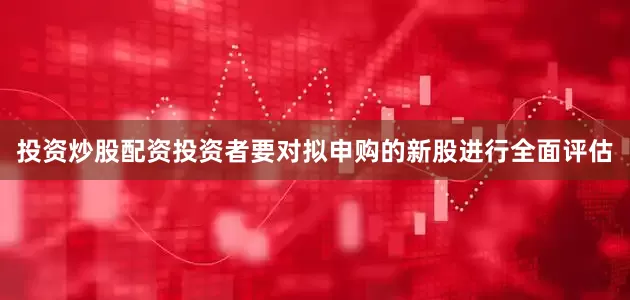 投资炒股配资投资者要对拟申购的新股进行全面评估