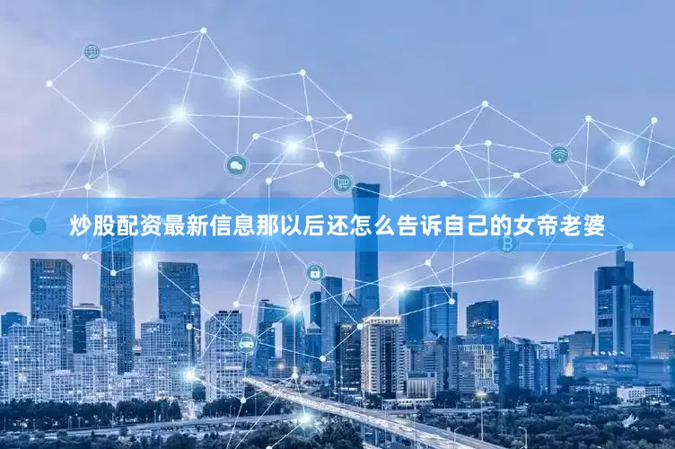 炒股配资最新信息那以后还怎么告诉自己的女帝老婆