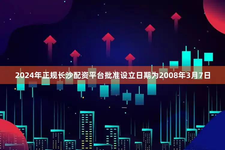 2024年正规长沙配资平台批准设立日期为2008年3月7日