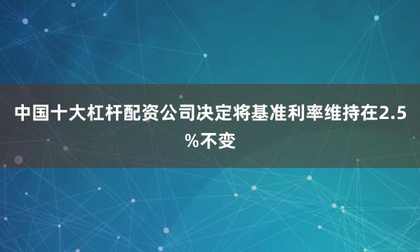 中国十大杠杆配资公司决定将基准利率维持在2.5%不变