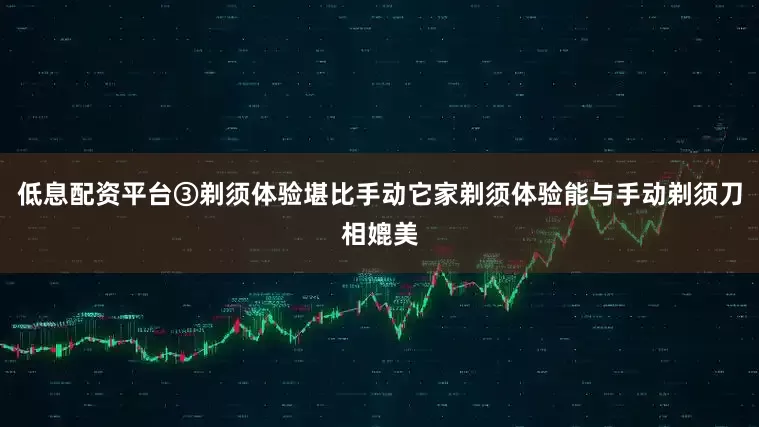 低息配资平台③剃须体验堪比手动它家剃须体验能与手动剃须刀相媲美