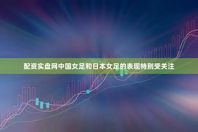 配资实盘网中国女足和日本女足的表现特别受关注