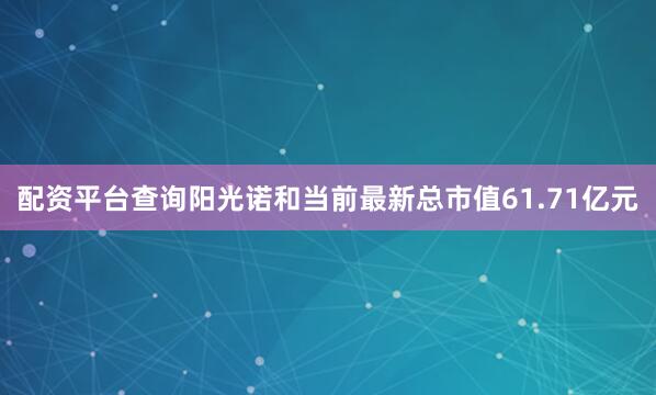配资平台查询阳光诺和当前最新总市值61.71亿元