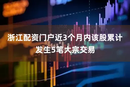 浙江配资门户近3个月内该股累计发生5笔大宗交易