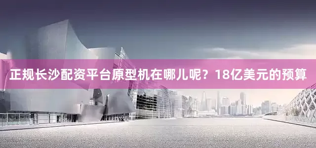 正规长沙配资平台原型机在哪儿呢？18亿美元的预算